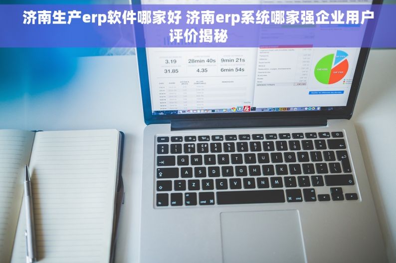 济南生产erp软件哪家好 济南erp系统哪家强企业用户评价揭秘