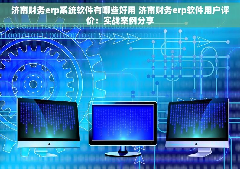 济南财务erp系统软件有哪些好用 济南财务erp软件用户评价：实战案例分享