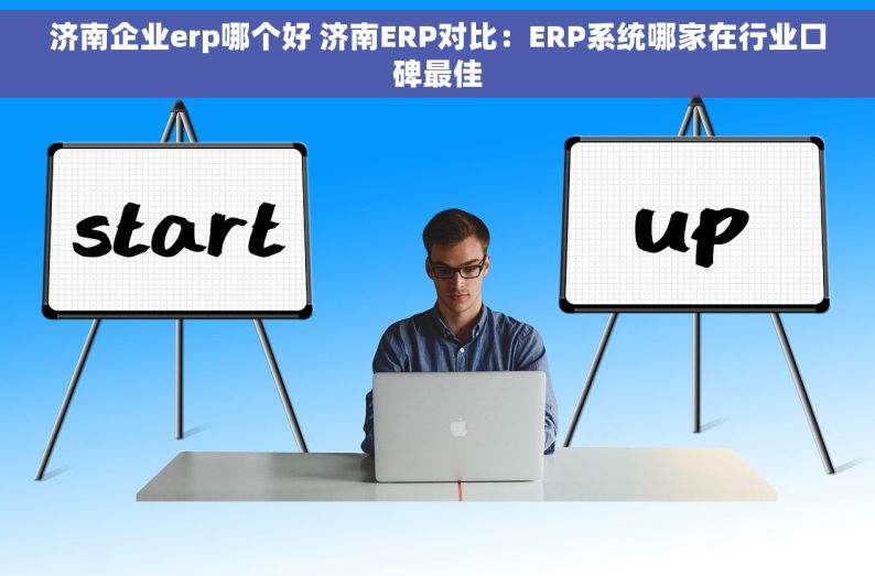 济南企业erp哪个好 济南ERP对比：ERP系统哪家在行业口碑最佳