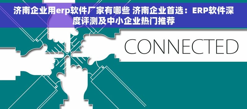 济南企业用erp软件厂家有哪些 济南企业首选：ERP软件深度评测及中小企业热门推荐