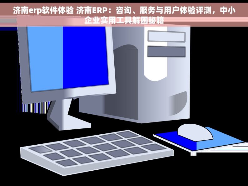 济南erp软件体验 济南ERP：咨询、服务与用户体验评测，中小企业实用工具解困秘籍