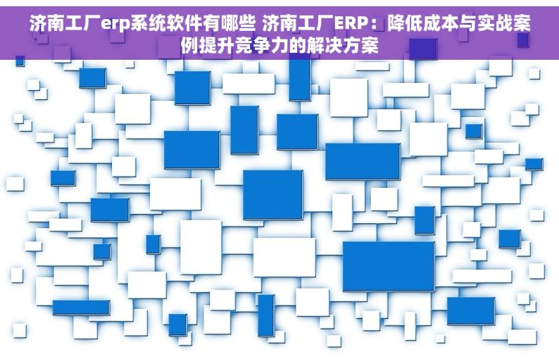 济南工厂erp系统软件有哪些 济南工厂ERP：降低成本与实战案例提升竞争力的解决方案