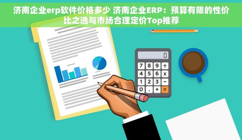 济南企业erp软件价格多少 济南企业ERP：预算有限的性价比之选与市场合理定价Top推荐