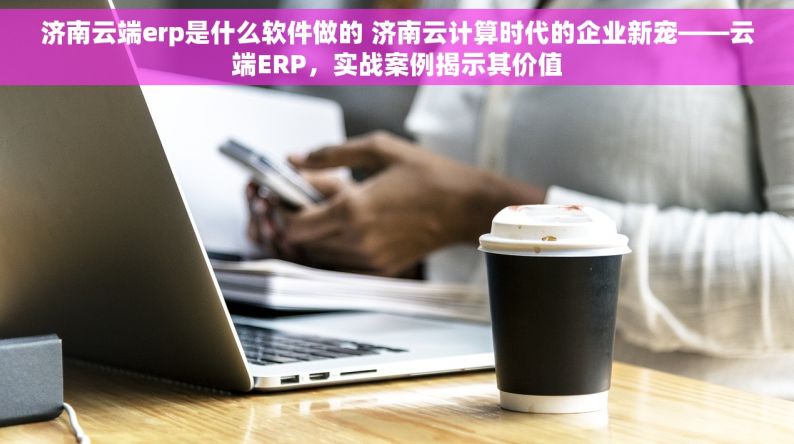 济南云端erp是什么软件做的 济南云计算时代的企业新宠——云端ERP，实战案例揭示其价值