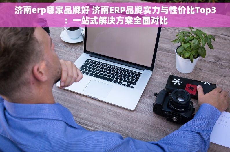 济南erp哪家品牌好 济南ERP品牌实力与性价比Top3：一站式解决方案全面对比