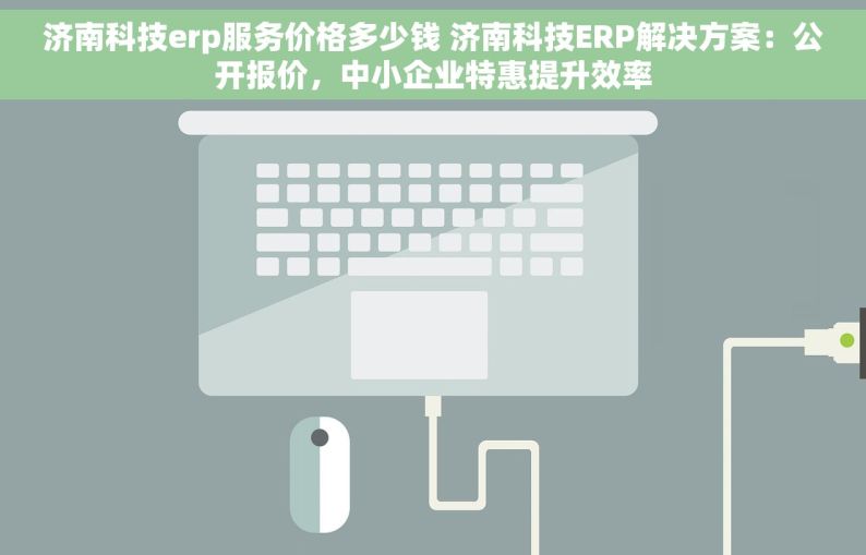 济南科技erp服务价格多少钱 济南科技ERP解决方案：公开报价，中小企业特惠提升效率