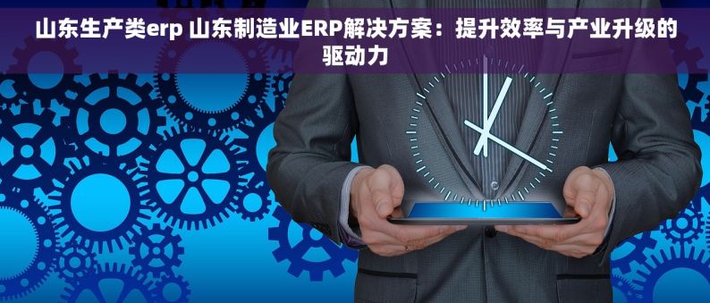 山东生产类erp 山东制造业ERP解决方案：提升效率与产业升级的驱动力