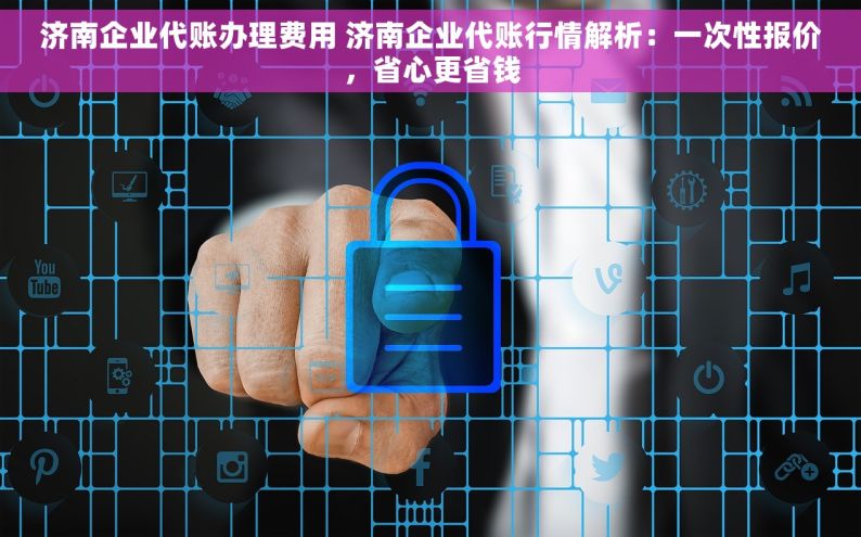 济南企业代账办理费用 济南企业代账行情解析：一次性报价，省心更省钱