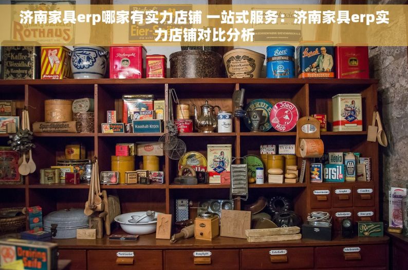 济南家具erp哪家有实力店铺 一站式服务：济南家具erp实力店铺对比分析