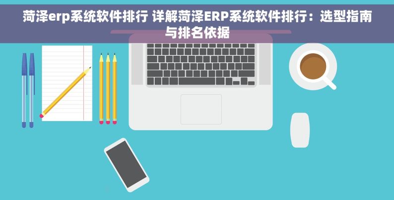 菏泽erp系统软件排行 详解菏泽ERP系统软件排行：选型指南与排名依据