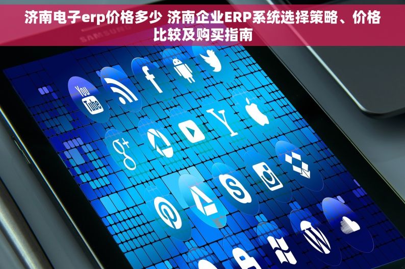 济南电子erp价格多少 济南企业ERP系统选择策略、价格比较及购买指南