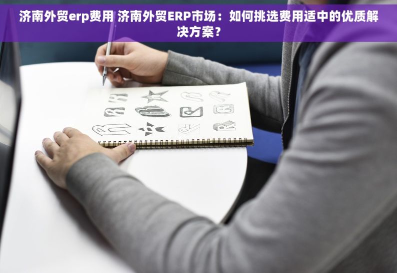 济南外贸erp费用 济南外贸ERP市场：如何挑选费用适中的优质解决方案？