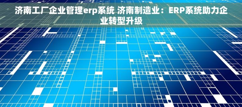 济南工厂企业管理erp系统 济南制造业：ERP系统助力企业转型升级