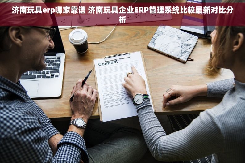 济南玩具erp哪家靠谱 济南玩具企业ERP管理系统比较最新对比分析