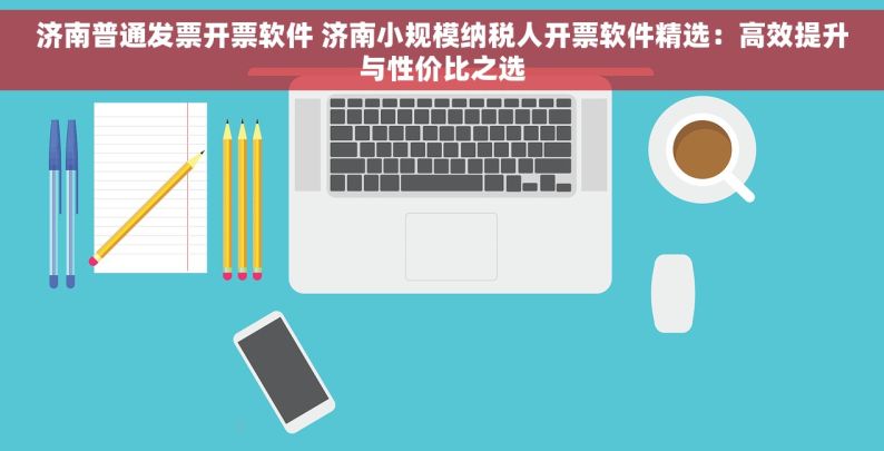 济南普通发票开票软件 济南小规模纳税人开票软件精选：高效提升与性价比之选