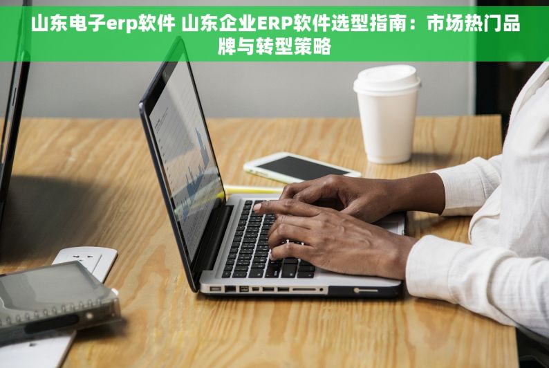 山东电子erp软件 山东企业ERP软件选型指南：市场热门品牌与转型策略