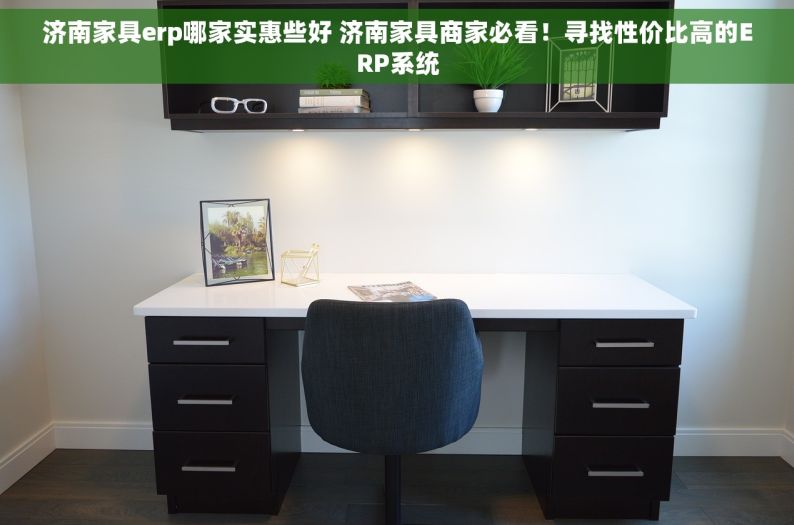 济南家具erp哪家实惠些好 济南家具商家必看！寻找性价比高的ERP系统