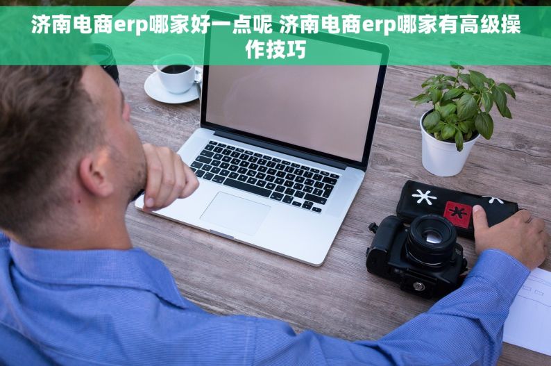 济南电商erp哪家好一点呢 济南电商erp哪家有高级操作技巧