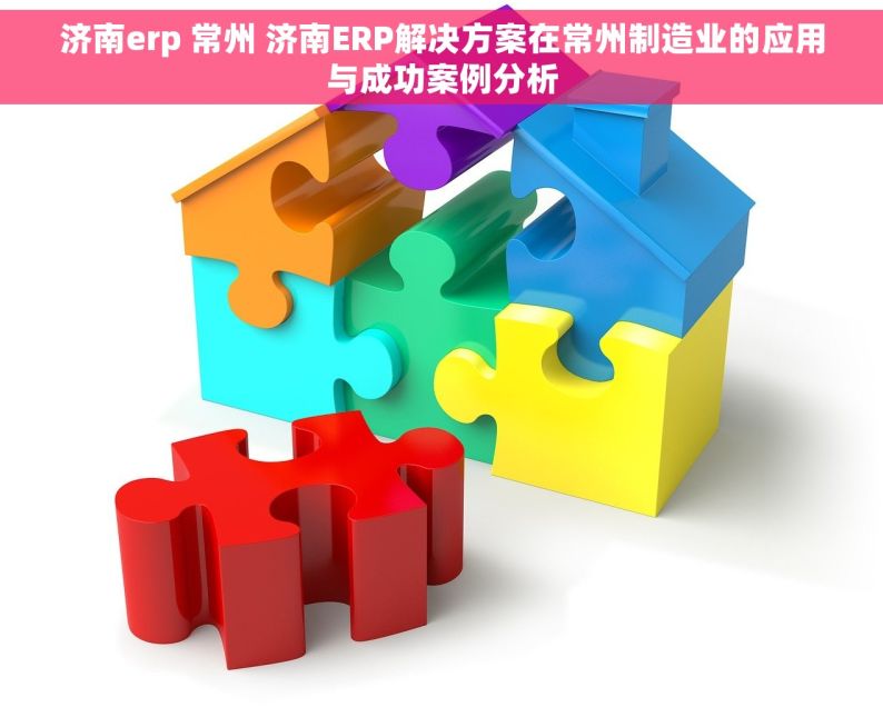 济南erp 常州 济南ERP解决方案在常州制造业的应用与成功案例分析