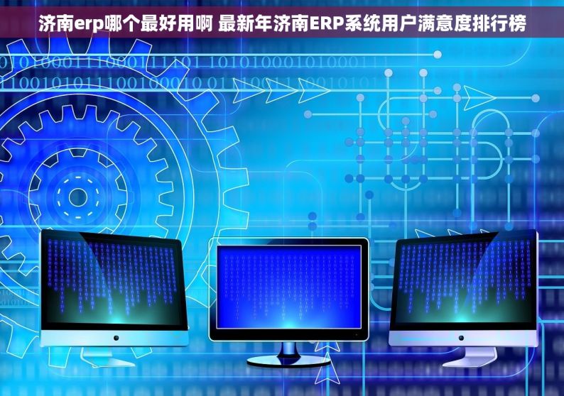 济南erp哪个最好用啊 最新年济南ERP系统用户满意度排行榜