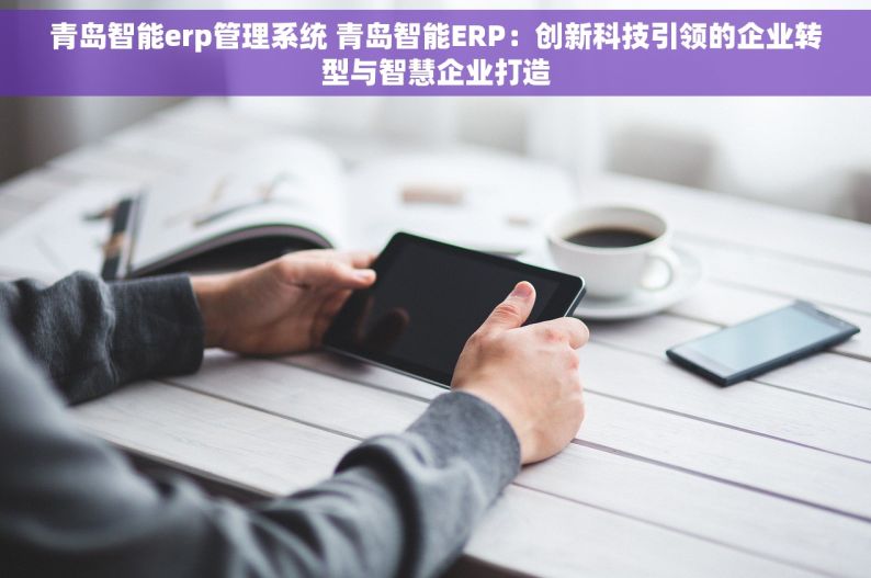 青岛智能erp管理系统 青岛智能ERP：创新科技引领的企业转型与智慧企业打造