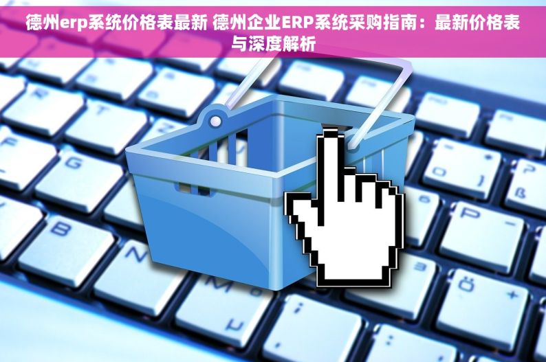 德州erp系统价格表最新 德州企业ERP系统采购指南：最新价格表与深度解析