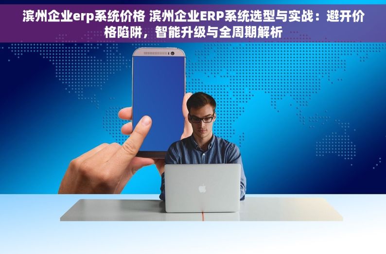 滨州企业erp系统价格 滨州企业ERP系统选型与实战：避开价格陷阱，智能升级与全周期解析