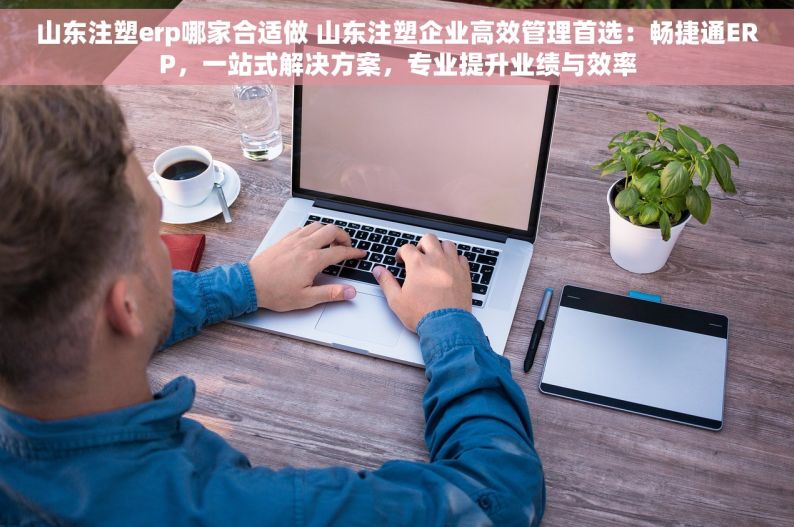 山东注塑erp哪家合适做 山东注塑企业高效管理首选：畅捷通ERP，一站式解决方案，专业提升业绩与效率