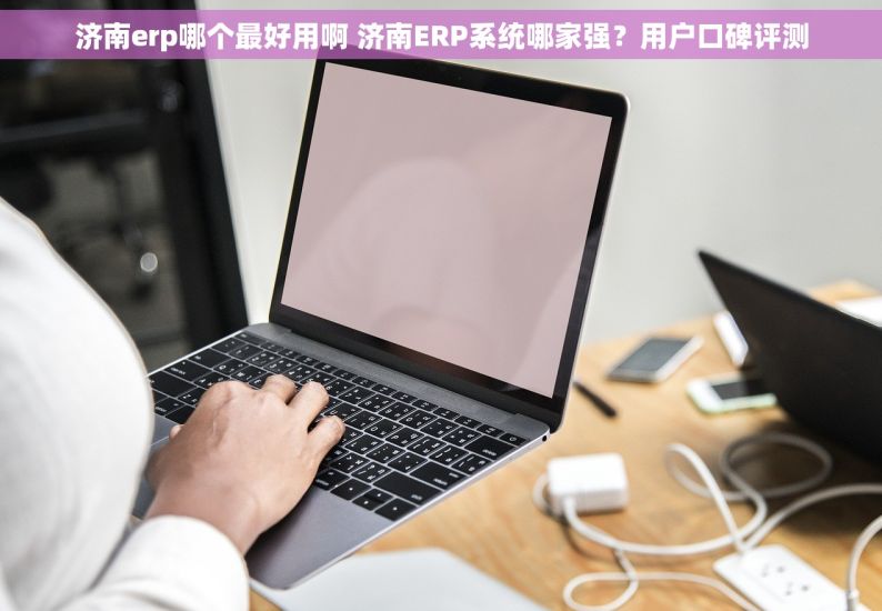 济南erp哪个最好用啊 济南ERP系统哪家强？用户口碑评测