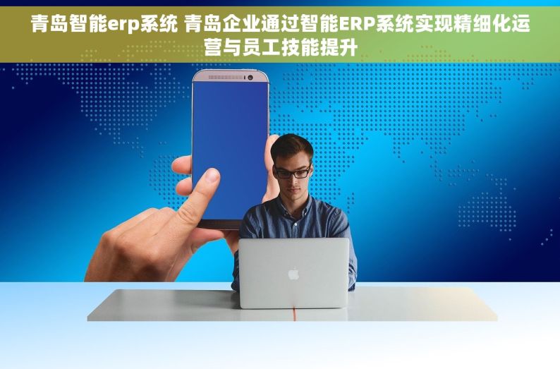 青岛智能erp系统 青岛企业通过智能ERP系统实现精细化运营与员工技能提升