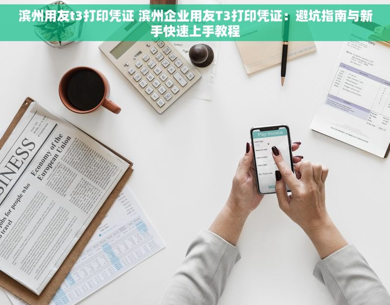 滨州用友t3打印凭证 滨州企业用友T3打印凭证：避坑指南与新手快速上手教程