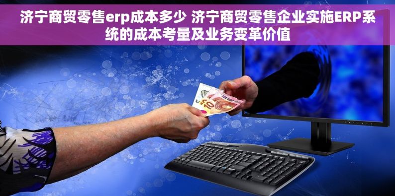 济宁商贸零售erp成本多少 济宁商贸零售企业实施ERP系统的成本考量及业务变革价值