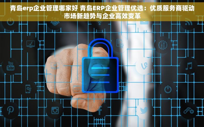 青岛erp企业管理哪家好 青岛ERP企业管理优选：优质服务商驱动市场新趋势与企业高效变革