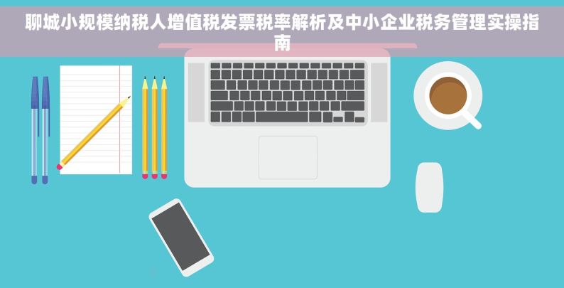 聊城小规模纳税人增值税发票税率解析及中小企业税务管理实操指南