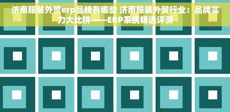 济南服装外贸erp品牌有哪些 济南服装外贸行业：品牌实力大比拼——ERP系统精选评测