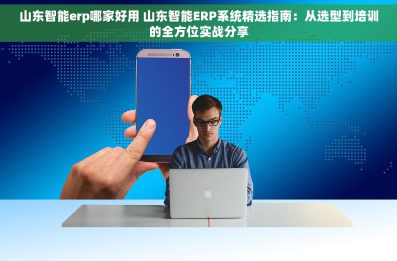 山东智能erp哪家好用 山东智能ERP系统精选指南：从选型到培训的全方位实战分享