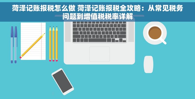 菏泽记账报税怎么做 菏泽记账报税全攻略：从常见税务问题到增值税税率详解