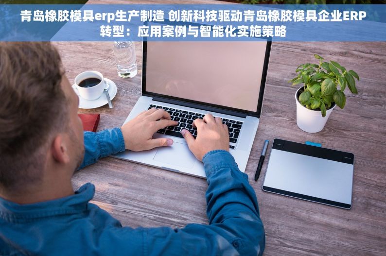 青岛橡胶模具erp生产制造 创新科技驱动青岛橡胶模具企业ERP转型：应用案例与智能化实施策略