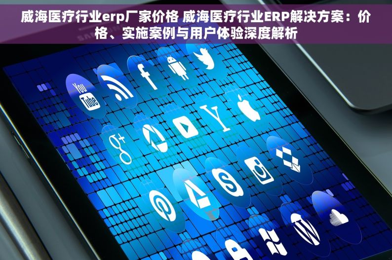 威海医疗行业erp厂家价格 威海医疗行业ERP解决方案：价格、实施案例与用户体验深度解析