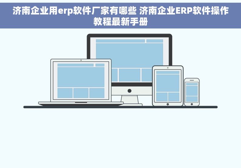 济南企业用erp软件厂家有哪些 济南企业ERP软件操作教程最新手册