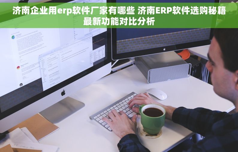 济南企业用erp软件厂家有哪些 济南ERP软件选购秘籍最新功能对比分析