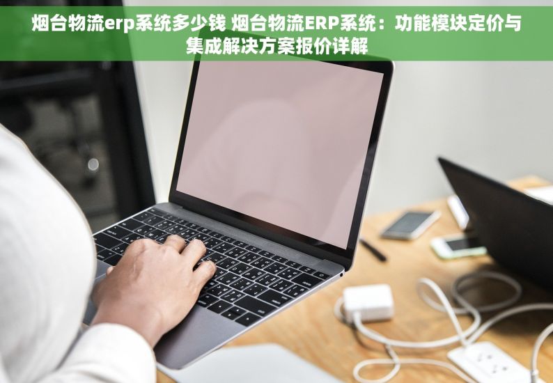 烟台物流erp系统多少钱 烟台物流ERP系统：功能模块定价与集成解决方案报价详解