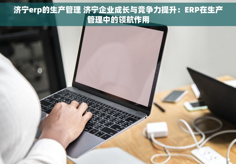 济宁erp的生产管理 济宁企业成长与竞争力提升：ERP在生产管理中的领航作用