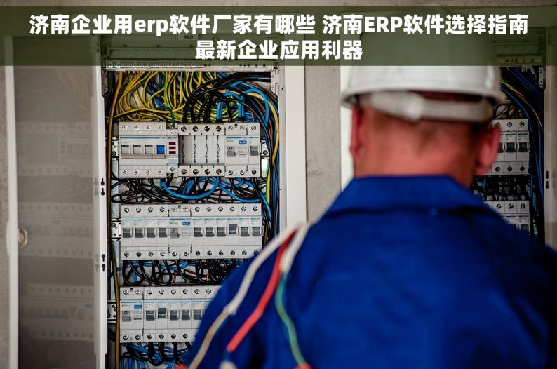 济南企业用erp软件厂家有哪些 济南ERP软件选择指南最新企业应用利器