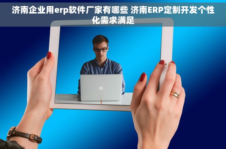 济南企业用erp软件厂家有哪些 济南ERP定制开发个性化需求满足