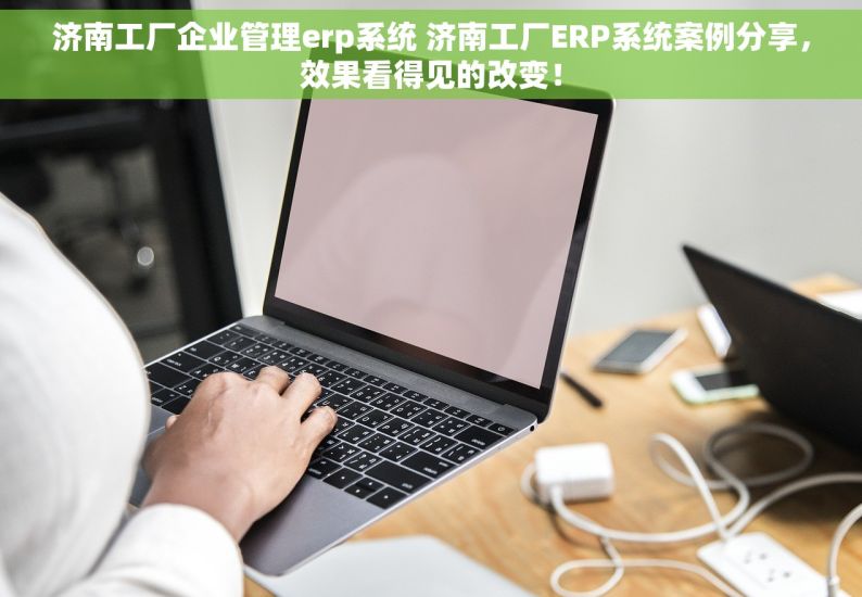 济南工厂企业管理erp系统 济南工厂ERP系统案例分享，效果看得见的改变！