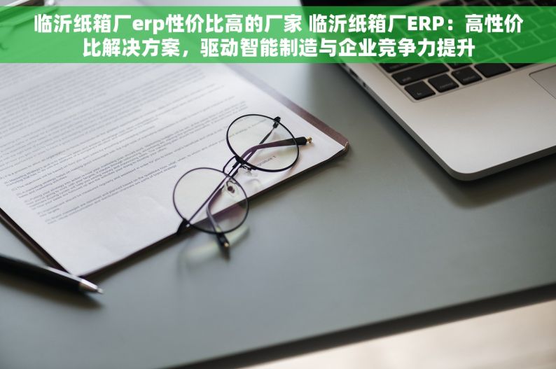 临沂纸箱厂erp性价比高的厂家 临沂纸箱厂ERP：高性价比解决方案，驱动智能制造与企业竞争力提升