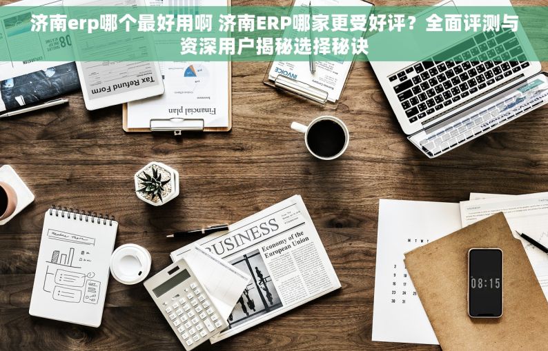 济南erp哪个最好用啊 济南ERP哪家更受好评？全面评测与资深用户揭秘选择秘诀