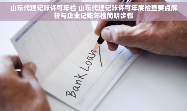 山东代理记账许可年检 山东代理记账许可年度检查要点解析与企业记账年检简明步骤