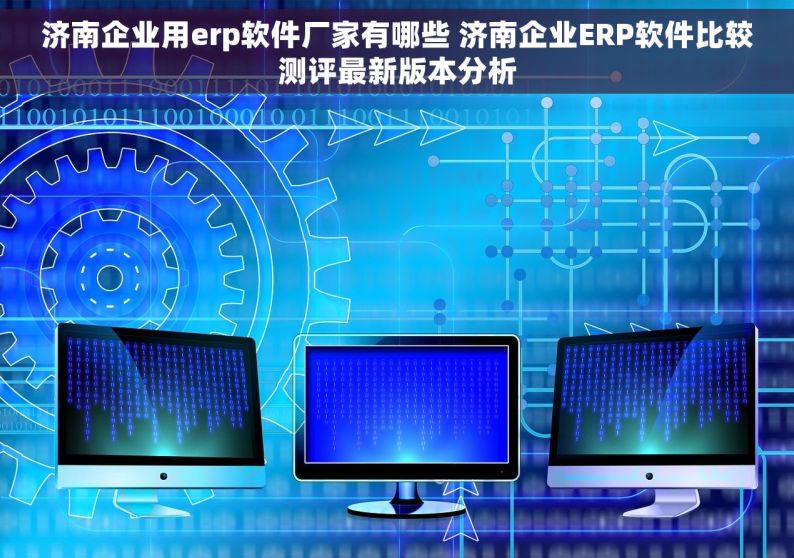 济南企业用erp软件厂家有哪些 济南企业ERP软件比较测评最新版本分析